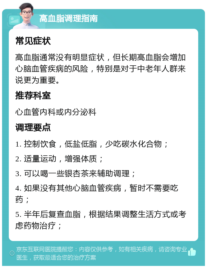 高血脂调理指南 常见症状 高血脂通常没有明显症状，但长期高血脂会增加心脑血管疾病的风险，特别是对于中老年人群来说更为重要。 推荐科室 心血管内科或内分泌科 调理要点 1. 控制饮食，低盐低脂，少吃碳水化合物； 2. 适量运动，增强体质； 3. 可以喝一些银杏茶来辅助调理； 4. 如果没有其他心脑血管疾病，暂时不需要吃药； 5. 半年后复查血脂，根据结果调整生活方式或考虑药物治疗；