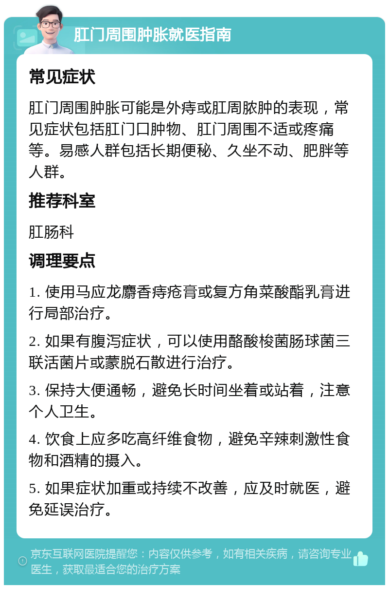 肛门周围肿胀就医指南 常见症状 肛门周围肿胀可能是外痔或肛周脓肿的表现，常见症状包括肛门口肿物、肛门周围不适或疼痛等。易感人群包括长期便秘、久坐不动、肥胖等人群。 推荐科室 肛肠科 调理要点 1. 使用马应龙麝香痔疮膏或复方角菜酸酯乳膏进行局部治疗。 2. 如果有腹泻症状，可以使用酪酸梭菌肠球菌三联活菌片或蒙脱石散进行治疗。 3. 保持大便通畅，避免长时间坐着或站着，注意个人卫生。 4. 饮食上应多吃高纤维食物，避免辛辣刺激性食物和酒精的摄入。 5. 如果症状加重或持续不改善，应及时就医，避免延误治疗。