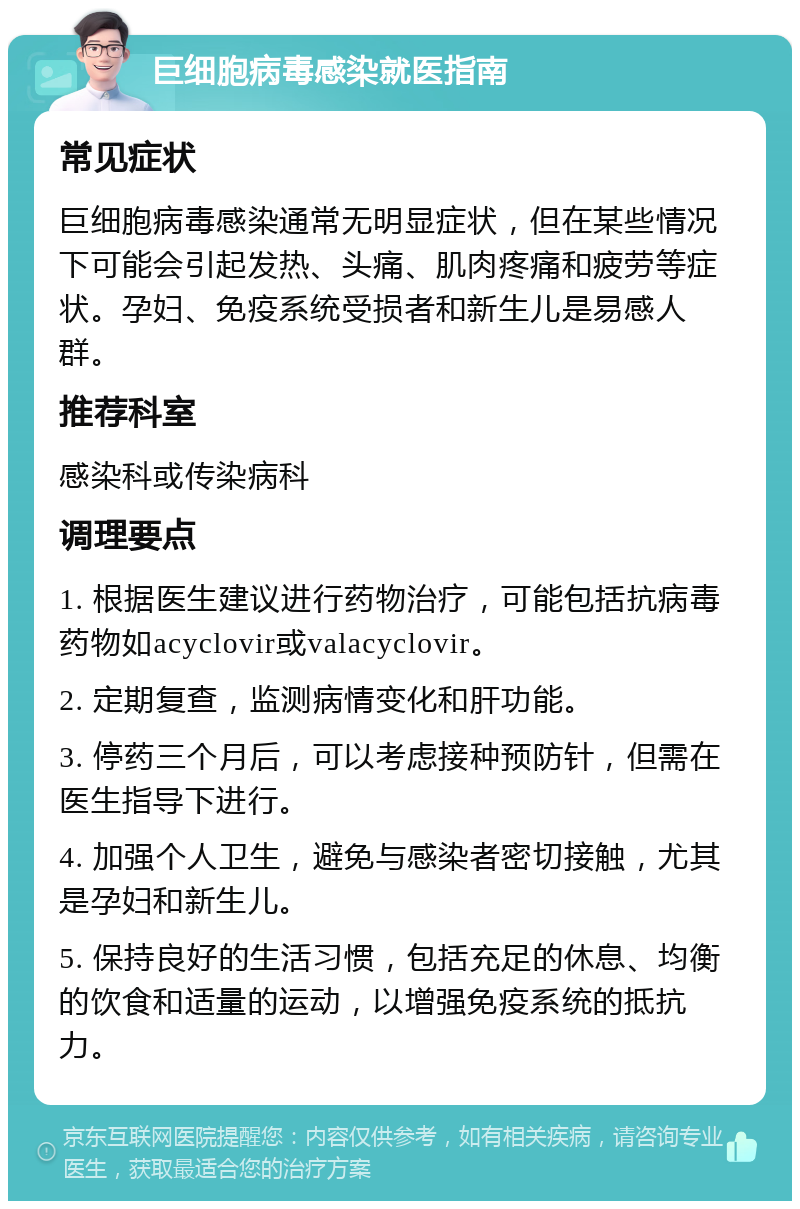 巨细胞病毒感染就医指南 常见症状 巨细胞病毒感染通常无明显症状，但在某些情况下可能会引起发热、头痛、肌肉疼痛和疲劳等症状。孕妇、免疫系统受损者和新生儿是易感人群。 推荐科室 感染科或传染病科 调理要点 1. 根据医生建议进行药物治疗，可能包括抗病毒药物如acyclovir或valacyclovir。 2. 定期复查，监测病情变化和肝功能。 3. 停药三个月后，可以考虑接种预防针，但需在医生指导下进行。 4. 加强个人卫生，避免与感染者密切接触，尤其是孕妇和新生儿。 5. 保持良好的生活习惯，包括充足的休息、均衡的饮食和适量的运动，以增强免疫系统的抵抗力。