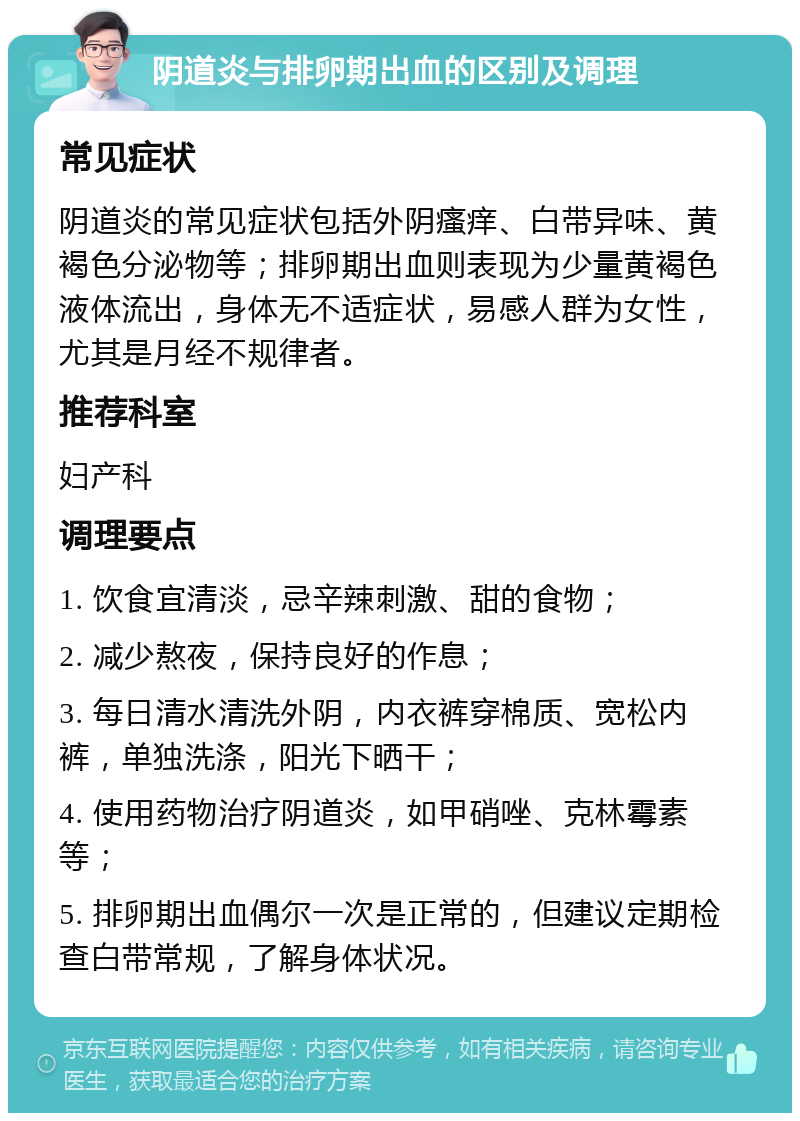 阴道炎与排卵期出血的区别及调理 常见症状 阴道炎的常见症状包括外阴瘙痒、白带异味、黄褐色分泌物等；排卵期出血则表现为少量黄褐色液体流出，身体无不适症状，易感人群为女性，尤其是月经不规律者。 推荐科室 妇产科 调理要点 1. 饮食宜清淡，忌辛辣刺激、甜的食物； 2. 减少熬夜，保持良好的作息； 3. 每日清水清洗外阴，内衣裤穿棉质、宽松内裤，单独洗涤，阳光下晒干； 4. 使用药物治疗阴道炎，如甲硝唑、克林霉素等； 5. 排卵期出血偶尔一次是正常的，但建议定期检查白带常规，了解身体状况。