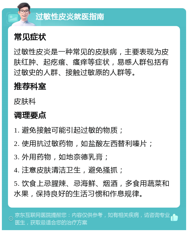 过敏性皮炎就医指南 常见症状 过敏性皮炎是一种常见的皮肤病，主要表现为皮肤红肿、起疙瘩、瘙痒等症状，易感人群包括有过敏史的人群、接触过敏原的人群等。 推荐科室 皮肤科 调理要点 1. 避免接触可能引起过敏的物质； 2. 使用抗过敏药物，如盐酸左西替利嗪片； 3. 外用药物，如地奈德乳膏； 4. 注意皮肤清洁卫生，避免搔抓； 5. 饮食上忌腥辣、忌海鲜、烟酒，多食用蔬菜和水果，保持良好的生活习惯和作息规律。