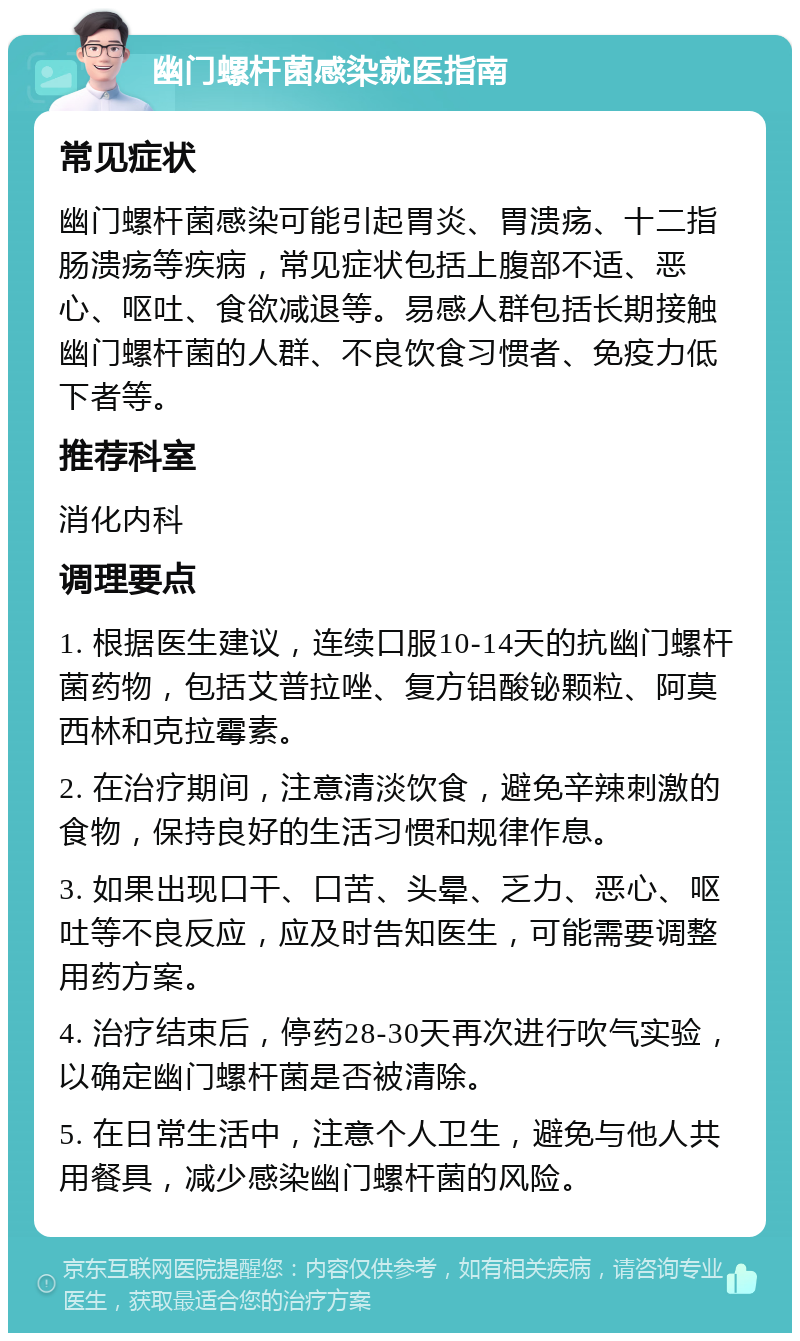 幽门螺杆菌感染就医指南 常见症状 幽门螺杆菌感染可能引起胃炎、胃溃疡、十二指肠溃疡等疾病，常见症状包括上腹部不适、恶心、呕吐、食欲减退等。易感人群包括长期接触幽门螺杆菌的人群、不良饮食习惯者、免疫力低下者等。 推荐科室 消化内科 调理要点 1. 根据医生建议，连续口服10-14天的抗幽门螺杆菌药物，包括艾普拉唑、复方铝酸铋颗粒、阿莫西林和克拉霉素。 2. 在治疗期间，注意清淡饮食，避免辛辣刺激的食物，保持良好的生活习惯和规律作息。 3. 如果出现口干、口苦、头晕、乏力、恶心、呕吐等不良反应，应及时告知医生，可能需要调整用药方案。 4. 治疗结束后，停药28-30天再次进行吹气实验，以确定幽门螺杆菌是否被清除。 5. 在日常生活中，注意个人卫生，避免与他人共用餐具，减少感染幽门螺杆菌的风险。