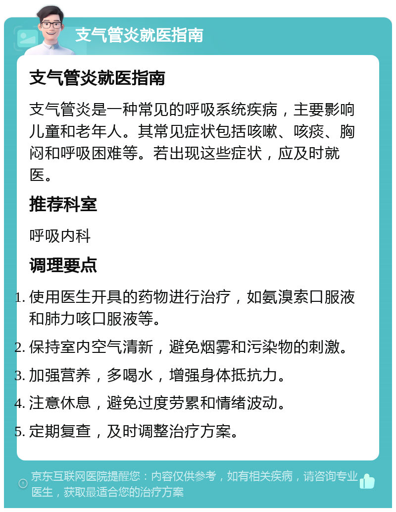 支气管炎就医指南 支气管炎就医指南 支气管炎是一种常见的呼吸系统疾病，主要影响儿童和老年人。其常见症状包括咳嗽、咳痰、胸闷和呼吸困难等。若出现这些症状，应及时就医。 推荐科室 呼吸内科 调理要点 使用医生开具的药物进行治疗，如氨溴索口服液和肺力咳口服液等。 保持室内空气清新，避免烟雾和污染物的刺激。 加强营养，多喝水，增强身体抵抗力。 注意休息，避免过度劳累和情绪波动。 定期复查，及时调整治疗方案。