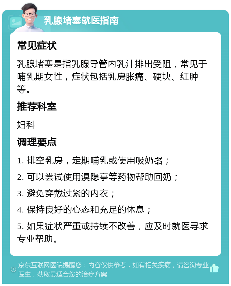 乳腺堵塞就医指南 常见症状 乳腺堵塞是指乳腺导管内乳汁排出受阻，常见于哺乳期女性，症状包括乳房胀痛、硬块、红肿等。 推荐科室 妇科 调理要点 1. 排空乳房，定期哺乳或使用吸奶器； 2. 可以尝试使用溴隐亭等药物帮助回奶； 3. 避免穿戴过紧的内衣； 4. 保持良好的心态和充足的休息； 5. 如果症状严重或持续不改善，应及时就医寻求专业帮助。