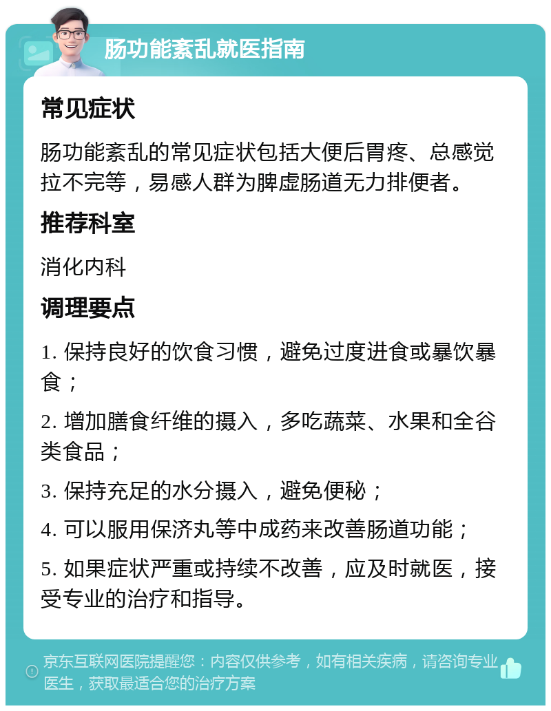 肠功能紊乱就医指南 常见症状 肠功能紊乱的常见症状包括大便后胃疼、总感觉拉不完等，易感人群为脾虚肠道无力排便者。 推荐科室 消化内科 调理要点 1. 保持良好的饮食习惯，避免过度进食或暴饮暴食； 2. 增加膳食纤维的摄入，多吃蔬菜、水果和全谷类食品； 3. 保持充足的水分摄入，避免便秘； 4. 可以服用保济丸等中成药来改善肠道功能； 5. 如果症状严重或持续不改善，应及时就医，接受专业的治疗和指导。