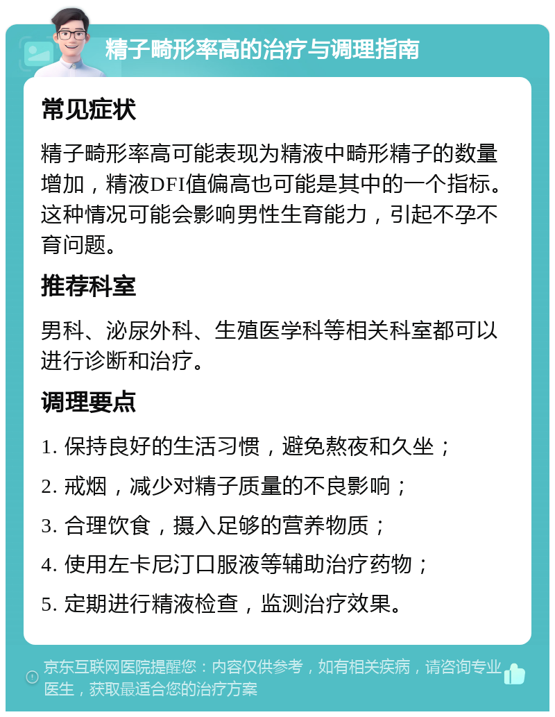 精子畸形率高的治疗与调理指南 常见症状 精子畸形率高可能表现为精液中畸形精子的数量增加，精液DFI值偏高也可能是其中的一个指标。这种情况可能会影响男性生育能力，引起不孕不育问题。 推荐科室 男科、泌尿外科、生殖医学科等相关科室都可以进行诊断和治疗。 调理要点 1. 保持良好的生活习惯，避免熬夜和久坐； 2. 戒烟，减少对精子质量的不良影响； 3. 合理饮食，摄入足够的营养物质； 4. 使用左卡尼汀口服液等辅助治疗药物； 5. 定期进行精液检查，监测治疗效果。