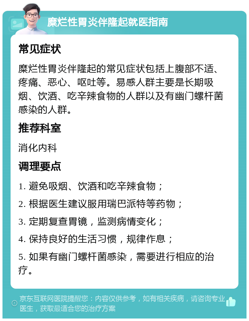 糜烂性胃炎伴隆起就医指南 常见症状 糜烂性胃炎伴隆起的常见症状包括上腹部不适、疼痛、恶心、呕吐等。易感人群主要是长期吸烟、饮酒、吃辛辣食物的人群以及有幽门螺杆菌感染的人群。 推荐科室 消化内科 调理要点 1. 避免吸烟、饮酒和吃辛辣食物； 2. 根据医生建议服用瑞巴派特等药物； 3. 定期复查胃镜，监测病情变化； 4. 保持良好的生活习惯，规律作息； 5. 如果有幽门螺杆菌感染，需要进行相应的治疗。