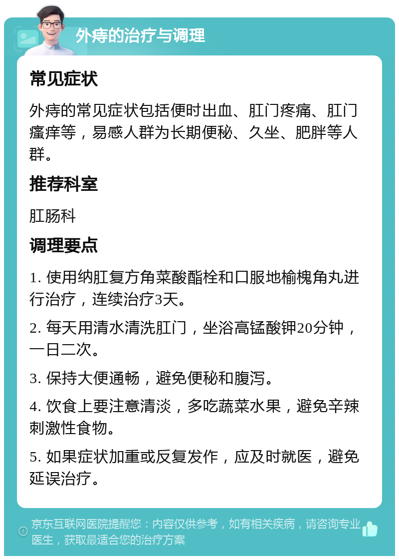 外痔的治疗与调理 常见症状 外痔的常见症状包括便时出血、肛门疼痛、肛门瘙痒等，易感人群为长期便秘、久坐、肥胖等人群。 推荐科室 肛肠科 调理要点 1. 使用纳肛复方角菜酸酯栓和口服地榆槐角丸进行治疗，连续治疗3天。 2. 每天用清水清洗肛门，坐浴高锰酸钾20分钟，一日二次。 3. 保持大便通畅，避免便秘和腹泻。 4. 饮食上要注意清淡，多吃蔬菜水果，避免辛辣刺激性食物。 5. 如果症状加重或反复发作，应及时就医，避免延误治疗。