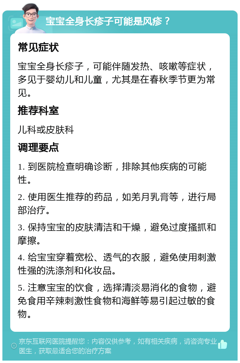 宝宝全身长疹子可能是风疹？ 常见症状 宝宝全身长疹子，可能伴随发热、咳嗽等症状，多见于婴幼儿和儿童，尤其是在春秋季节更为常见。 推荐科室 儿科或皮肤科 调理要点 1. 到医院检查明确诊断，排除其他疾病的可能性。 2. 使用医生推荐的药品，如羌月乳膏等，进行局部治疗。 3. 保持宝宝的皮肤清洁和干燥，避免过度搔抓和摩擦。 4. 给宝宝穿着宽松、透气的衣服，避免使用刺激性强的洗涤剂和化妆品。 5. 注意宝宝的饮食，选择清淡易消化的食物，避免食用辛辣刺激性食物和海鲜等易引起过敏的食物。