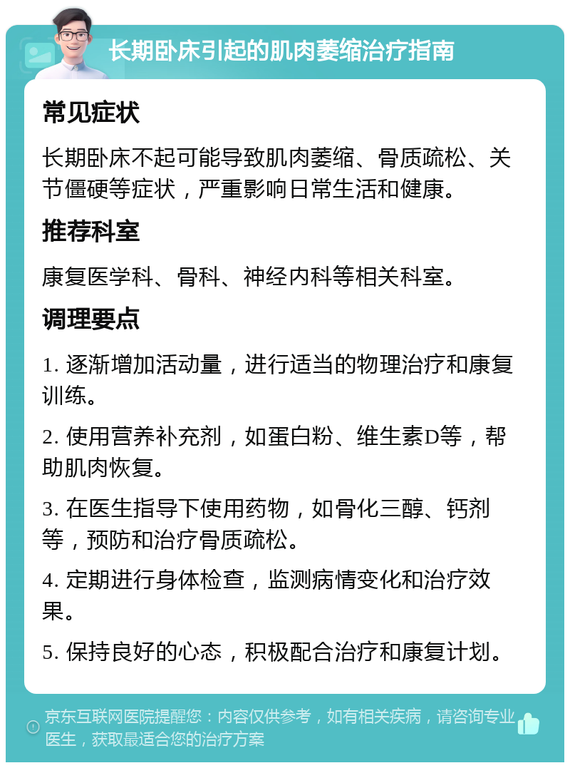 长期卧床引起的肌肉萎缩治疗指南 常见症状 长期卧床不起可能导致肌肉萎缩、骨质疏松、关节僵硬等症状，严重影响日常生活和健康。 推荐科室 康复医学科、骨科、神经内科等相关科室。 调理要点 1. 逐渐增加活动量，进行适当的物理治疗和康复训练。 2. 使用营养补充剂，如蛋白粉、维生素D等，帮助肌肉恢复。 3. 在医生指导下使用药物，如骨化三醇、钙剂等，预防和治疗骨质疏松。 4. 定期进行身体检查，监测病情变化和治疗效果。 5. 保持良好的心态，积极配合治疗和康复计划。