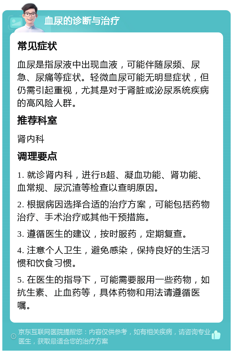 血尿的诊断与治疗 常见症状 血尿是指尿液中出现血液，可能伴随尿频、尿急、尿痛等症状。轻微血尿可能无明显症状，但仍需引起重视，尤其是对于肾脏或泌尿系统疾病的高风险人群。 推荐科室 肾内科 调理要点 1. 就诊肾内科，进行B超、凝血功能、肾功能、血常规、尿沉渣等检查以查明原因。 2. 根据病因选择合适的治疗方案，可能包括药物治疗、手术治疗或其他干预措施。 3. 遵循医生的建议，按时服药，定期复查。 4. 注意个人卫生，避免感染，保持良好的生活习惯和饮食习惯。 5. 在医生的指导下，可能需要服用一些药物，如抗生素、止血药等，具体药物和用法请遵循医嘱。