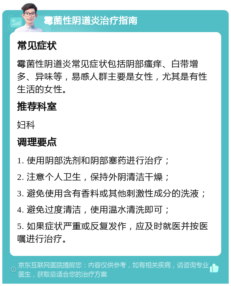 霉菌性阴道炎治疗指南 常见症状 霉菌性阴道炎常见症状包括阴部瘙痒、白带增多、异味等，易感人群主要是女性，尤其是有性生活的女性。 推荐科室 妇科 调理要点 1. 使用阴部洗剂和阴部塞药进行治疗； 2. 注意个人卫生，保持外阴清洁干燥； 3. 避免使用含有香料或其他刺激性成分的洗液； 4. 避免过度清洁，使用温水清洗即可； 5. 如果症状严重或反复发作，应及时就医并按医嘱进行治疗。