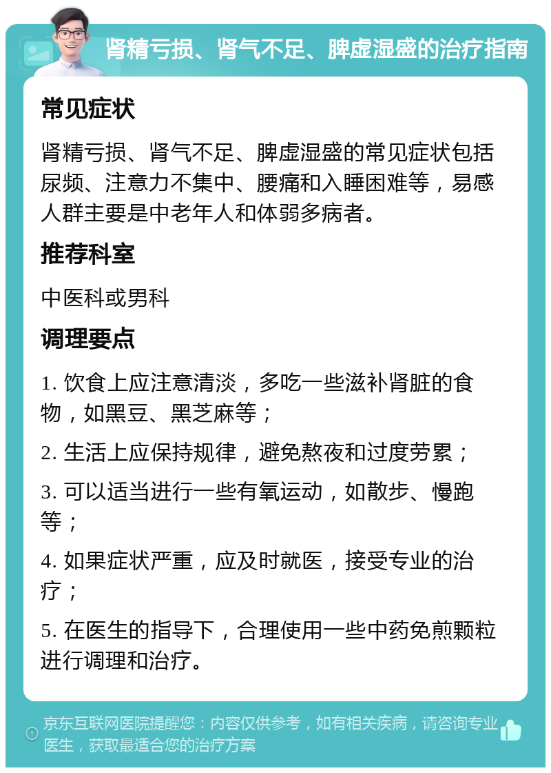 肾精亏损、肾气不足、脾虚湿盛的治疗指南 常见症状 肾精亏损、肾气不足、脾虚湿盛的常见症状包括尿频、注意力不集中、腰痛和入睡困难等，易感人群主要是中老年人和体弱多病者。 推荐科室 中医科或男科 调理要点 1. 饮食上应注意清淡，多吃一些滋补肾脏的食物，如黑豆、黑芝麻等； 2. 生活上应保持规律，避免熬夜和过度劳累； 3. 可以适当进行一些有氧运动，如散步、慢跑等； 4. 如果症状严重，应及时就医，接受专业的治疗； 5. 在医生的指导下，合理使用一些中药免煎颗粒进行调理和治疗。