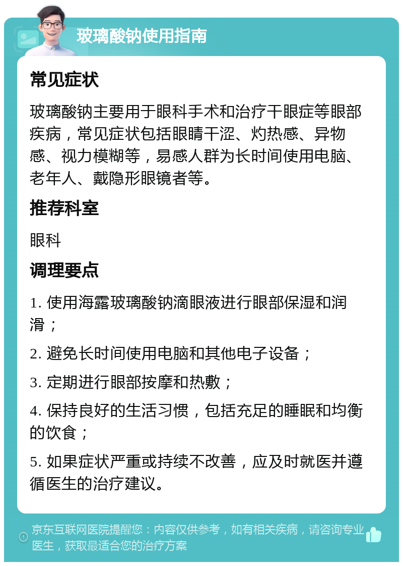 玻璃酸钠使用指南 常见症状 玻璃酸钠主要用于眼科手术和治疗干眼症等眼部疾病，常见症状包括眼睛干涩、灼热感、异物感、视力模糊等，易感人群为长时间使用电脑、老年人、戴隐形眼镜者等。 推荐科室 眼科 调理要点 1. 使用海露玻璃酸钠滴眼液进行眼部保湿和润滑； 2. 避免长时间使用电脑和其他电子设备； 3. 定期进行眼部按摩和热敷； 4. 保持良好的生活习惯，包括充足的睡眠和均衡的饮食； 5. 如果症状严重或持续不改善，应及时就医并遵循医生的治疗建议。