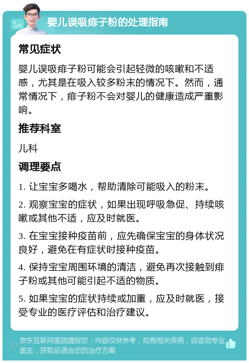 婴儿误吸痱子粉的处理指南 常见症状 婴儿误吸痱子粉可能会引起轻微的咳嗽和不适感，尤其是在吸入较多粉末的情况下。然而，通常情况下，痱子粉不会对婴儿的健康造成严重影响。 推荐科室 儿科 调理要点 1. 让宝宝多喝水，帮助清除可能吸入的粉末。 2. 观察宝宝的症状，如果出现呼吸急促、持续咳嗽或其他不适，应及时就医。 3. 在宝宝接种疫苗前，应先确保宝宝的身体状况良好，避免在有症状时接种疫苗。 4. 保持宝宝周围环境的清洁，避免再次接触到痱子粉或其他可能引起不适的物质。 5. 如果宝宝的症状持续或加重，应及时就医，接受专业的医疗评估和治疗建议。