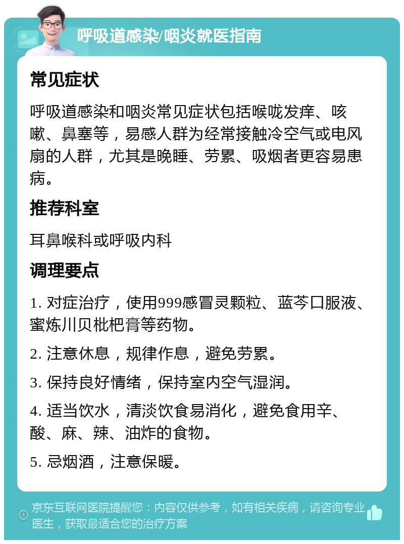 呼吸道感染/咽炎就医指南 常见症状 呼吸道感染和咽炎常见症状包括喉咙发痒、咳嗽、鼻塞等，易感人群为经常接触冷空气或电风扇的人群，尤其是晚睡、劳累、吸烟者更容易患病。 推荐科室 耳鼻喉科或呼吸内科 调理要点 1. 对症治疗，使用999感冒灵颗粒、蓝芩口服液、蜜炼川贝枇杷膏等药物。 2. 注意休息，规律作息，避免劳累。 3. 保持良好情绪，保持室内空气湿润。 4. 适当饮水，清淡饮食易消化，避免食用辛、酸、麻、辣、油炸的食物。 5. 忌烟酒，注意保暖。