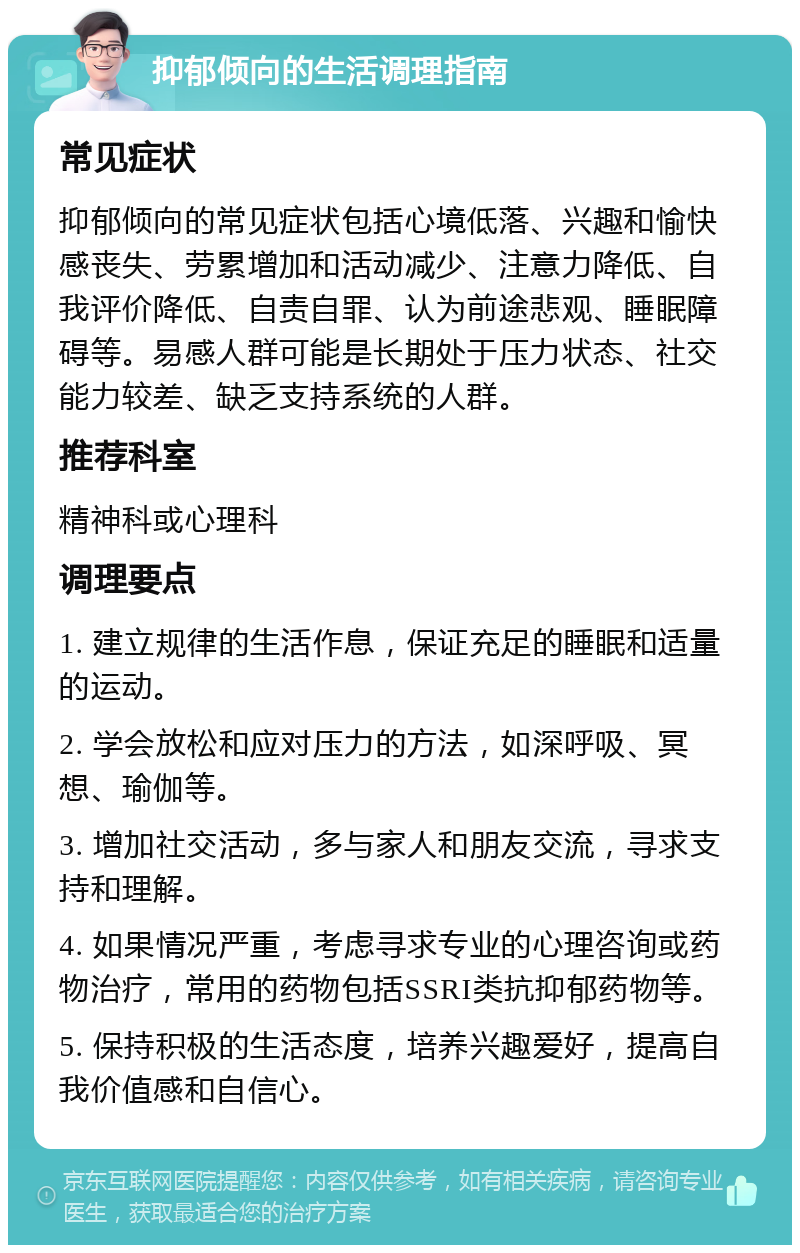 抑郁倾向的生活调理指南 常见症状 抑郁倾向的常见症状包括心境低落、兴趣和愉快感丧失、劳累增加和活动减少、注意力降低、自我评价降低、自责自罪、认为前途悲观、睡眠障碍等。易感人群可能是长期处于压力状态、社交能力较差、缺乏支持系统的人群。 推荐科室 精神科或心理科 调理要点 1. 建立规律的生活作息，保证充足的睡眠和适量的运动。 2. 学会放松和应对压力的方法，如深呼吸、冥想、瑜伽等。 3. 增加社交活动，多与家人和朋友交流，寻求支持和理解。 4. 如果情况严重，考虑寻求专业的心理咨询或药物治疗，常用的药物包括SSRI类抗抑郁药物等。 5. 保持积极的生活态度，培养兴趣爱好，提高自我价值感和自信心。