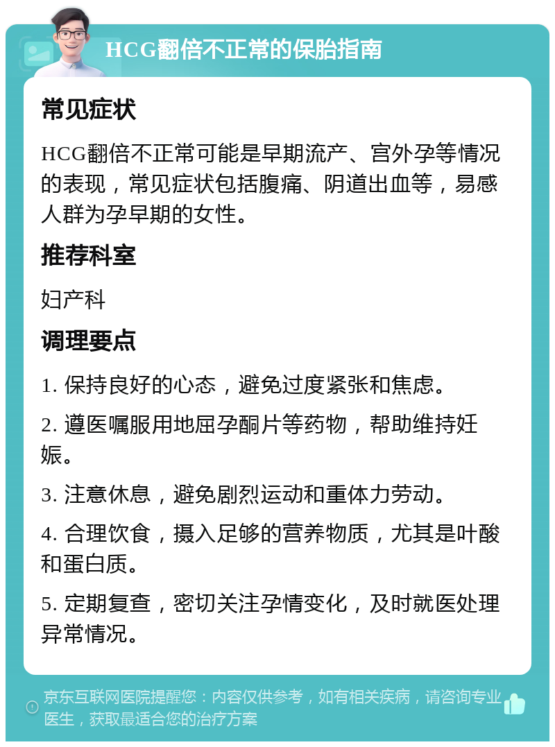 HCG翻倍不正常的保胎指南 常见症状 HCG翻倍不正常可能是早期流产、宫外孕等情况的表现，常见症状包括腹痛、阴道出血等，易感人群为孕早期的女性。 推荐科室 妇产科 调理要点 1. 保持良好的心态，避免过度紧张和焦虑。 2. 遵医嘱服用地屈孕酮片等药物，帮助维持妊娠。 3. 注意休息，避免剧烈运动和重体力劳动。 4. 合理饮食，摄入足够的营养物质，尤其是叶酸和蛋白质。 5. 定期复查，密切关注孕情变化，及时就医处理异常情况。