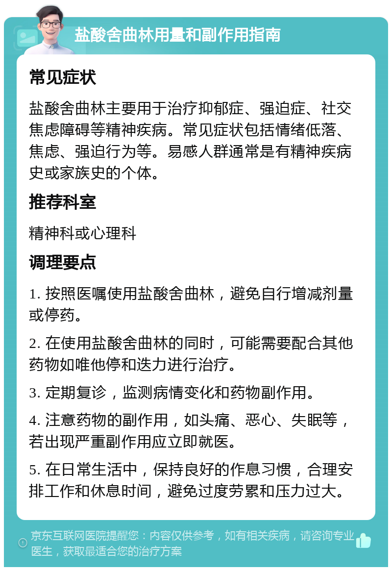 盐酸舍曲林用量和副作用指南 常见症状 盐酸舍曲林主要用于治疗抑郁症、强迫症、社交焦虑障碍等精神疾病。常见症状包括情绪低落、焦虑、强迫行为等。易感人群通常是有精神疾病史或家族史的个体。 推荐科室 精神科或心理科 调理要点 1. 按照医嘱使用盐酸舍曲林，避免自行增减剂量或停药。 2. 在使用盐酸舍曲林的同时，可能需要配合其他药物如唯他停和迭力进行治疗。 3. 定期复诊，监测病情变化和药物副作用。 4. 注意药物的副作用，如头痛、恶心、失眠等，若出现严重副作用应立即就医。 5. 在日常生活中，保持良好的作息习惯，合理安排工作和休息时间，避免过度劳累和压力过大。