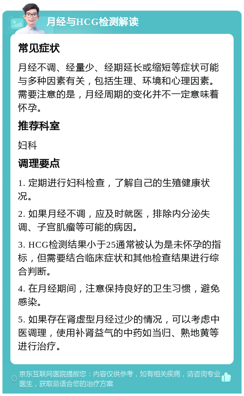 月经与HCG检测解读 常见症状 月经不调、经量少、经期延长或缩短等症状可能与多种因素有关，包括生理、环境和心理因素。需要注意的是，月经周期的变化并不一定意味着怀孕。 推荐科室 妇科 调理要点 1. 定期进行妇科检查，了解自己的生殖健康状况。 2. 如果月经不调，应及时就医，排除内分泌失调、子宫肌瘤等可能的病因。 3. HCG检测结果小于25通常被认为是未怀孕的指标，但需要结合临床症状和其他检查结果进行综合判断。 4. 在月经期间，注意保持良好的卫生习惯，避免感染。 5. 如果存在肾虚型月经过少的情况，可以考虑中医调理，使用补肾益气的中药如当归、熟地黄等进行治疗。