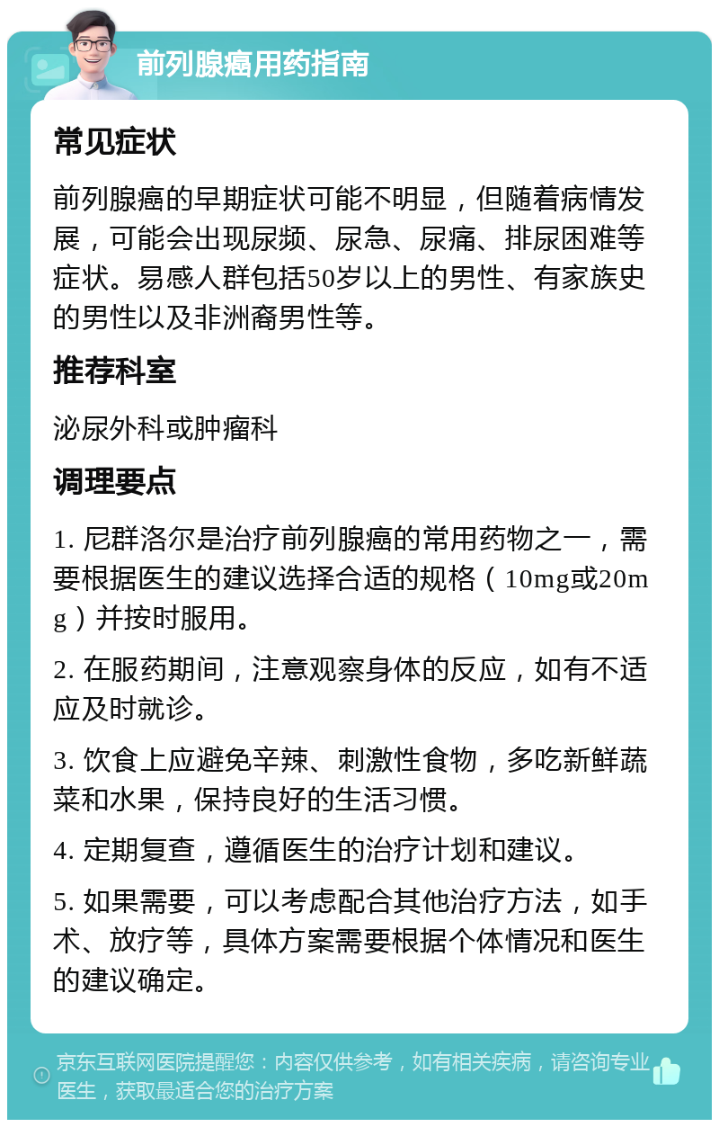 前列腺癌用药指南 常见症状 前列腺癌的早期症状可能不明显，但随着病情发展，可能会出现尿频、尿急、尿痛、排尿困难等症状。易感人群包括50岁以上的男性、有家族史的男性以及非洲裔男性等。 推荐科室 泌尿外科或肿瘤科 调理要点 1. 尼群洛尔是治疗前列腺癌的常用药物之一，需要根据医生的建议选择合适的规格（10mg或20mg）并按时服用。 2. 在服药期间，注意观察身体的反应，如有不适应及时就诊。 3. 饮食上应避免辛辣、刺激性食物，多吃新鲜蔬菜和水果，保持良好的生活习惯。 4. 定期复查，遵循医生的治疗计划和建议。 5. 如果需要，可以考虑配合其他治疗方法，如手术、放疗等，具体方案需要根据个体情况和医生的建议确定。