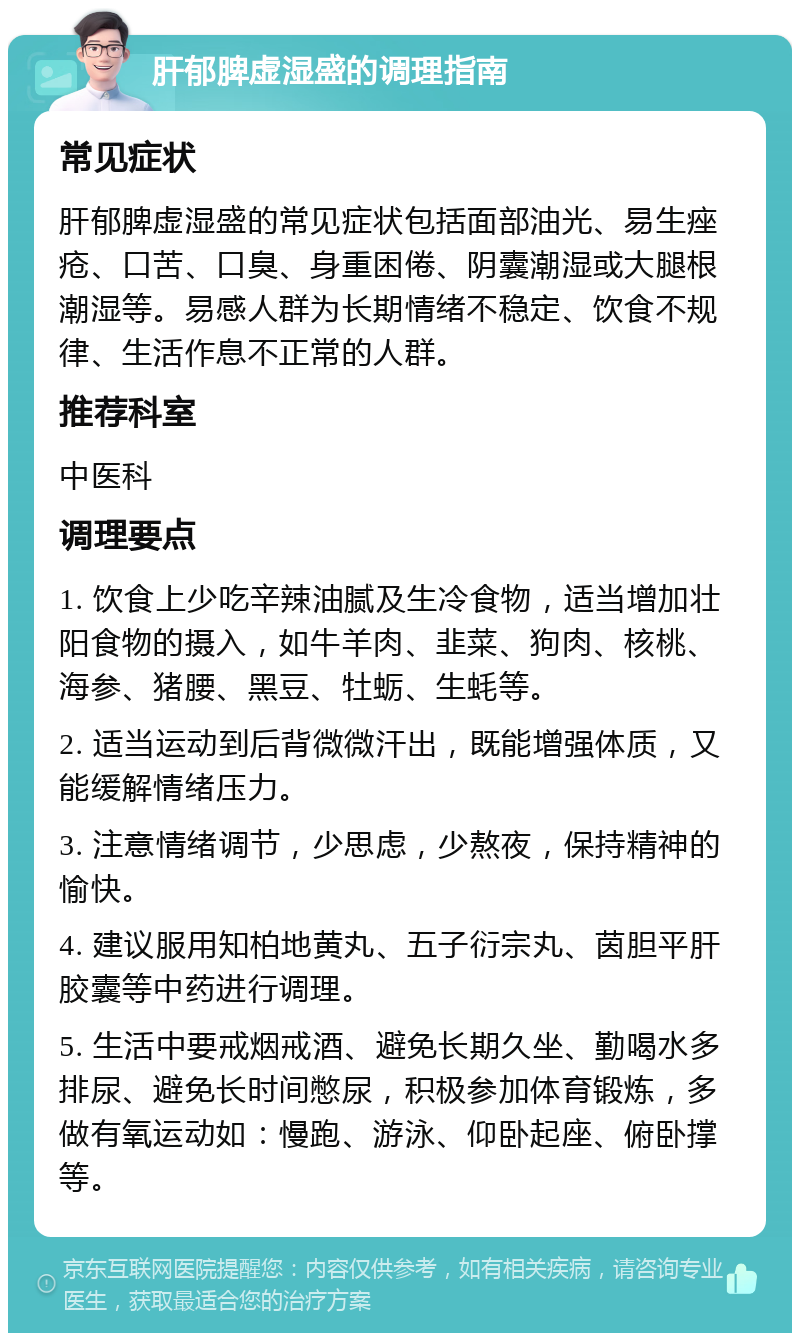 肝郁脾虚湿盛的调理指南 常见症状 肝郁脾虚湿盛的常见症状包括面部油光、易生痤疮、口苦、口臭、身重困倦、阴囊潮湿或大腿根潮湿等。易感人群为长期情绪不稳定、饮食不规律、生活作息不正常的人群。 推荐科室 中医科 调理要点 1. 饮食上少吃辛辣油腻及生冷食物，适当增加壮阳食物的摄入，如牛羊肉、韭菜、狗肉、核桃、海参、猪腰、黑豆、牡蛎、生蚝等。 2. 适当运动到后背微微汗出，既能增强体质，又能缓解情绪压力。 3. 注意情绪调节，少思虑，少熬夜，保持精神的愉快。 4. 建议服用知柏地黄丸、五子衍宗丸、茵胆平肝胶囊等中药进行调理。 5. 生活中要戒烟戒酒、避免长期久坐、勤喝水多排尿、避免长时间憋尿，积极参加体育锻炼，多做有氧运动如：慢跑、游泳、仰卧起座、俯卧撑等。