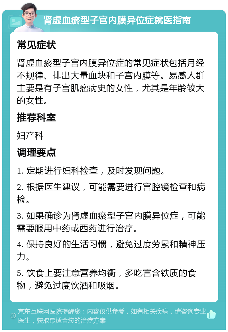 肾虚血瘀型子宫内膜异位症就医指南 常见症状 肾虚血瘀型子宫内膜异位症的常见症状包括月经不规律、排出大量血块和子宫内膜等。易感人群主要是有子宫肌瘤病史的女性，尤其是年龄较大的女性。 推荐科室 妇产科 调理要点 1. 定期进行妇科检查，及时发现问题。 2. 根据医生建议，可能需要进行宫腔镜检查和病检。 3. 如果确诊为肾虚血瘀型子宫内膜异位症，可能需要服用中药或西药进行治疗。 4. 保持良好的生活习惯，避免过度劳累和精神压力。 5. 饮食上要注意营养均衡，多吃富含铁质的食物，避免过度饮酒和吸烟。