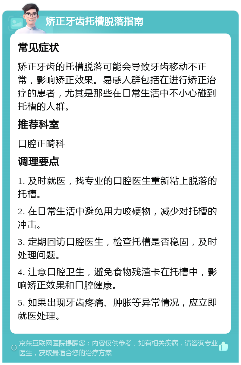 矫正牙齿托槽脱落指南 常见症状 矫正牙齿的托槽脱落可能会导致牙齿移动不正常，影响矫正效果。易感人群包括在进行矫正治疗的患者，尤其是那些在日常生活中不小心碰到托槽的人群。 推荐科室 口腔正畸科 调理要点 1. 及时就医，找专业的口腔医生重新粘上脱落的托槽。 2. 在日常生活中避免用力咬硬物，减少对托槽的冲击。 3. 定期回访口腔医生，检查托槽是否稳固，及时处理问题。 4. 注意口腔卫生，避免食物残渣卡在托槽中，影响矫正效果和口腔健康。 5. 如果出现牙齿疼痛、肿胀等异常情况，应立即就医处理。