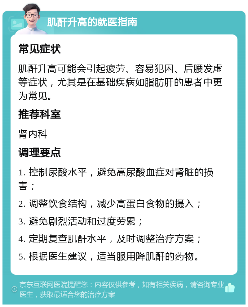 肌酐升高的就医指南 常见症状 肌酐升高可能会引起疲劳、容易犯困、后腰发虚等症状，尤其是在基础疾病如脂肪肝的患者中更为常见。 推荐科室 肾内科 调理要点 1. 控制尿酸水平，避免高尿酸血症对肾脏的损害； 2. 调整饮食结构，减少高蛋白食物的摄入； 3. 避免剧烈活动和过度劳累； 4. 定期复查肌酐水平，及时调整治疗方案； 5. 根据医生建议，适当服用降肌酐的药物。