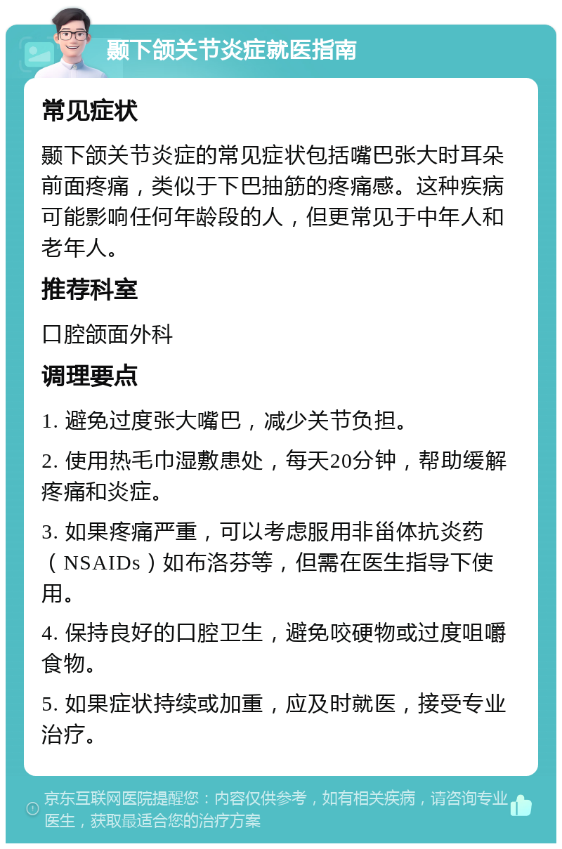 颞下颌关节炎症就医指南 常见症状 颞下颌关节炎症的常见症状包括嘴巴张大时耳朵前面疼痛，类似于下巴抽筋的疼痛感。这种疾病可能影响任何年龄段的人，但更常见于中年人和老年人。 推荐科室 口腔颌面外科 调理要点 1. 避免过度张大嘴巴，减少关节负担。 2. 使用热毛巾湿敷患处，每天20分钟，帮助缓解疼痛和炎症。 3. 如果疼痛严重，可以考虑服用非甾体抗炎药（NSAIDs）如布洛芬等，但需在医生指导下使用。 4. 保持良好的口腔卫生，避免咬硬物或过度咀嚼食物。 5. 如果症状持续或加重，应及时就医，接受专业治疗。