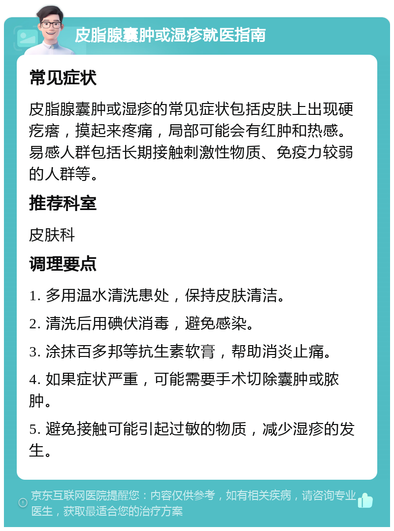 皮脂腺囊肿或湿疹就医指南 常见症状 皮脂腺囊肿或湿疹的常见症状包括皮肤上出现硬疙瘩，摸起来疼痛，局部可能会有红肿和热感。易感人群包括长期接触刺激性物质、免疫力较弱的人群等。 推荐科室 皮肤科 调理要点 1. 多用温水清洗患处，保持皮肤清洁。 2. 清洗后用碘伏消毒，避免感染。 3. 涂抹百多邦等抗生素软膏，帮助消炎止痛。 4. 如果症状严重，可能需要手术切除囊肿或脓肿。 5. 避免接触可能引起过敏的物质，减少湿疹的发生。