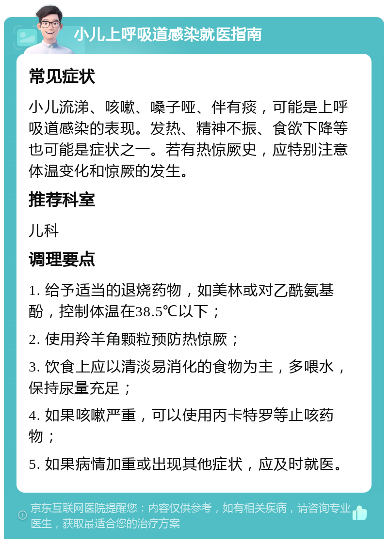 小儿上呼吸道感染就医指南 常见症状 小儿流涕、咳嗽、嗓子哑、伴有痰，可能是上呼吸道感染的表现。发热、精神不振、食欲下降等也可能是症状之一。若有热惊厥史，应特别注意体温变化和惊厥的发生。 推荐科室 儿科 调理要点 1. 给予适当的退烧药物，如美林或对乙酰氨基酚，控制体温在38.5℃以下； 2. 使用羚羊角颗粒预防热惊厥； 3. 饮食上应以清淡易消化的食物为主，多喂水，保持尿量充足； 4. 如果咳嗽严重，可以使用丙卡特罗等止咳药物； 5. 如果病情加重或出现其他症状，应及时就医。