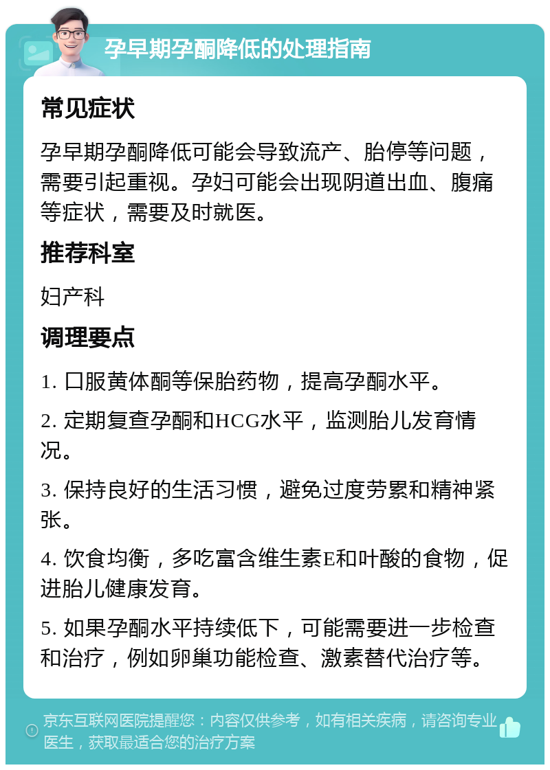 孕早期孕酮降低的处理指南 常见症状 孕早期孕酮降低可能会导致流产、胎停等问题，需要引起重视。孕妇可能会出现阴道出血、腹痛等症状，需要及时就医。 推荐科室 妇产科 调理要点 1. 口服黄体酮等保胎药物，提高孕酮水平。 2. 定期复查孕酮和HCG水平，监测胎儿发育情况。 3. 保持良好的生活习惯，避免过度劳累和精神紧张。 4. 饮食均衡，多吃富含维生素E和叶酸的食物，促进胎儿健康发育。 5. 如果孕酮水平持续低下，可能需要进一步检查和治疗，例如卵巢功能检查、激素替代治疗等。