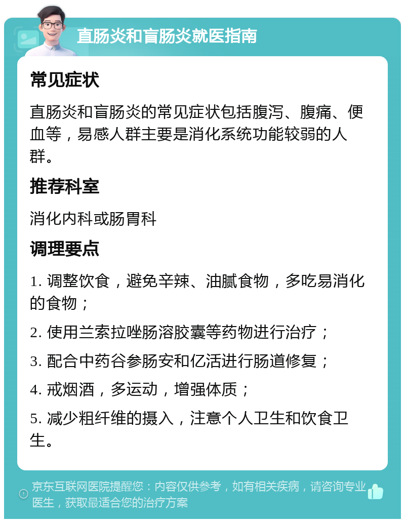 直肠炎和盲肠炎就医指南 常见症状 直肠炎和盲肠炎的常见症状包括腹泻、腹痛、便血等，易感人群主要是消化系统功能较弱的人群。 推荐科室 消化内科或肠胃科 调理要点 1. 调整饮食，避免辛辣、油腻食物，多吃易消化的食物； 2. 使用兰索拉唑肠溶胶囊等药物进行治疗； 3. 配合中药谷参肠安和亿活进行肠道修复； 4. 戒烟酒，多运动，增强体质； 5. 减少粗纤维的摄入，注意个人卫生和饮食卫生。