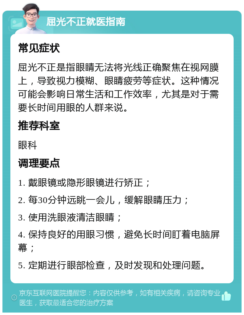 屈光不正就医指南 常见症状 屈光不正是指眼睛无法将光线正确聚焦在视网膜上，导致视力模糊、眼睛疲劳等症状。这种情况可能会影响日常生活和工作效率，尤其是对于需要长时间用眼的人群来说。 推荐科室 眼科 调理要点 1. 戴眼镜或隐形眼镜进行矫正； 2. 每30分钟远眺一会儿，缓解眼睛压力； 3. 使用洗眼液清洁眼睛； 4. 保持良好的用眼习惯，避免长时间盯着电脑屏幕； 5. 定期进行眼部检查，及时发现和处理问题。