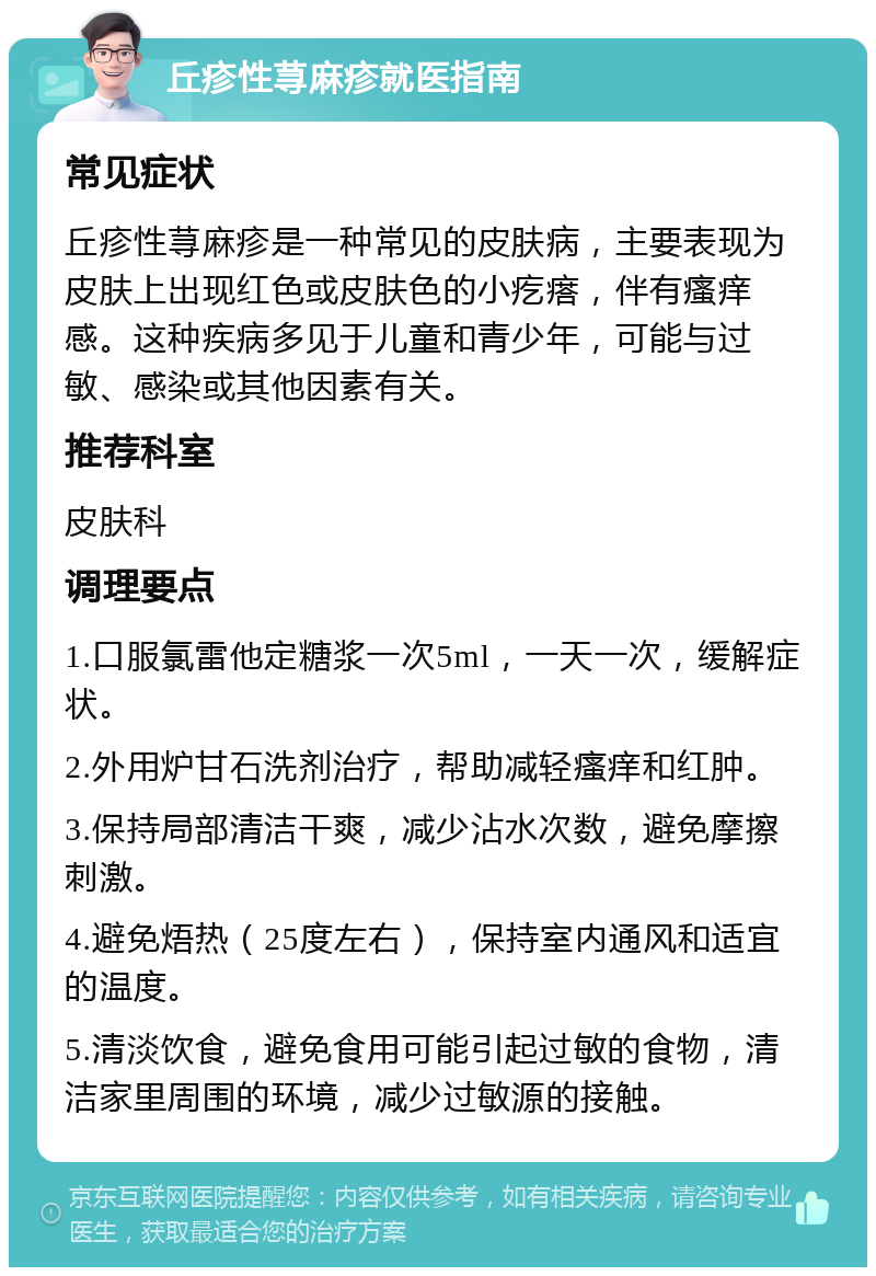 丘疹性荨麻疹就医指南 常见症状 丘疹性荨麻疹是一种常见的皮肤病，主要表现为皮肤上出现红色或皮肤色的小疙瘩，伴有瘙痒感。这种疾病多见于儿童和青少年，可能与过敏、感染或其他因素有关。 推荐科室 皮肤科 调理要点 1.口服氯雷他定糖浆一次5ml，一天一次，缓解症状。 2.外用炉甘石洗剂治疗，帮助减轻瘙痒和红肿。 3.保持局部清洁干爽，减少沾水次数，避免摩擦刺激。 4.避免焐热（25度左右），保持室内通风和适宜的温度。 5.清淡饮食，避免食用可能引起过敏的食物，清洁家里周围的环境，减少过敏源的接触。