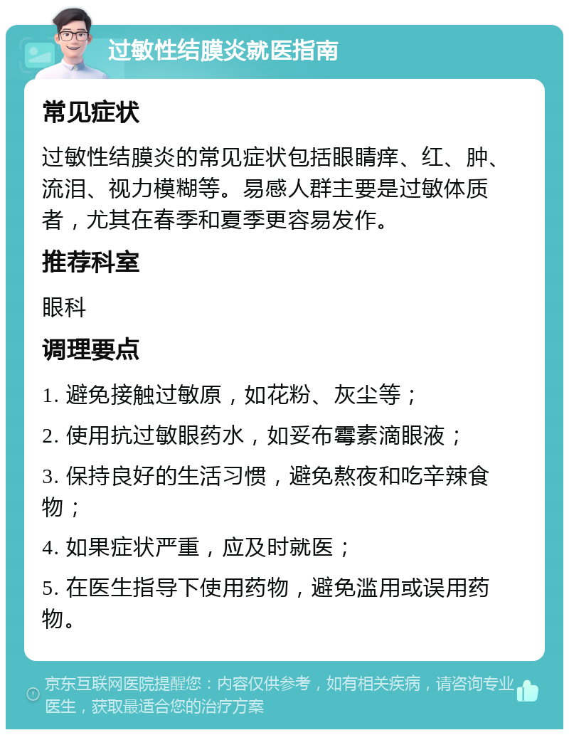 过敏性结膜炎就医指南 常见症状 过敏性结膜炎的常见症状包括眼睛痒、红、肿、流泪、视力模糊等。易感人群主要是过敏体质者，尤其在春季和夏季更容易发作。 推荐科室 眼科 调理要点 1. 避免接触过敏原，如花粉、灰尘等； 2. 使用抗过敏眼药水，如妥布霉素滴眼液； 3. 保持良好的生活习惯，避免熬夜和吃辛辣食物； 4. 如果症状严重，应及时就医； 5. 在医生指导下使用药物，避免滥用或误用药物。