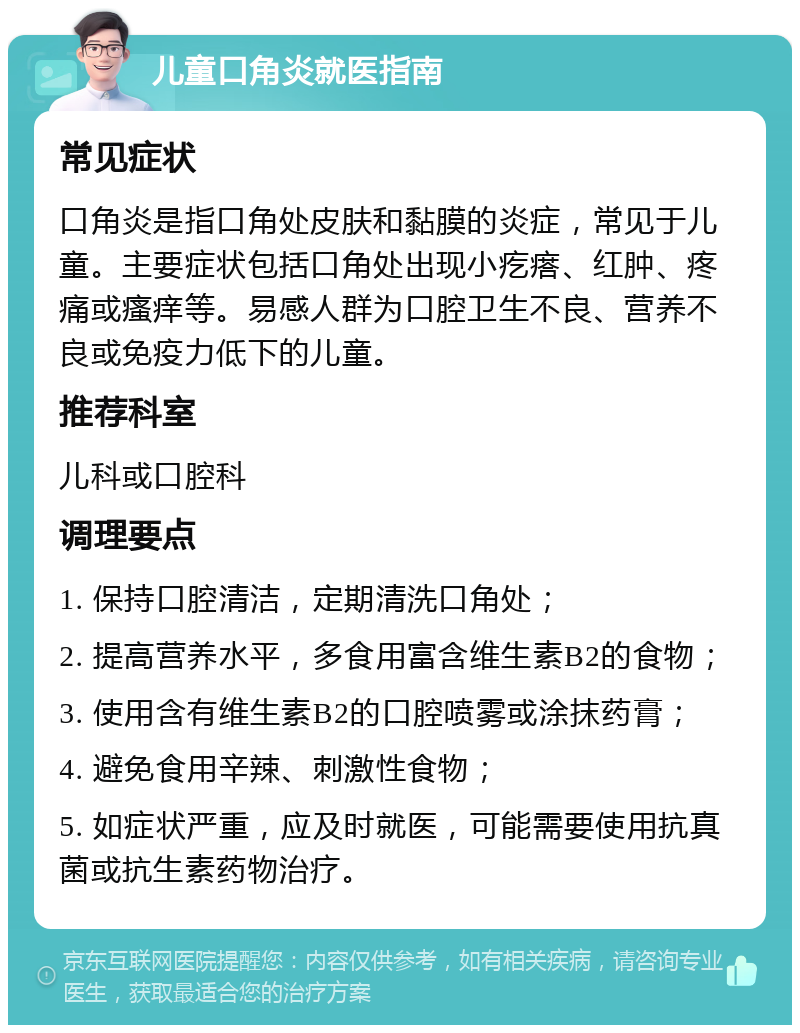 儿童口角炎就医指南 常见症状 口角炎是指口角处皮肤和黏膜的炎症，常见于儿童。主要症状包括口角处出现小疙瘩、红肿、疼痛或瘙痒等。易感人群为口腔卫生不良、营养不良或免疫力低下的儿童。 推荐科室 儿科或口腔科 调理要点 1. 保持口腔清洁，定期清洗口角处； 2. 提高营养水平，多食用富含维生素B2的食物； 3. 使用含有维生素B2的口腔喷雾或涂抹药膏； 4. 避免食用辛辣、刺激性食物； 5. 如症状严重，应及时就医，可能需要使用抗真菌或抗生素药物治疗。