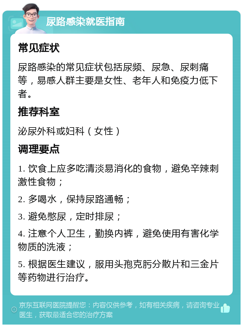 尿路感染就医指南 常见症状 尿路感染的常见症状包括尿频、尿急、尿刺痛等，易感人群主要是女性、老年人和免疫力低下者。 推荐科室 泌尿外科或妇科（女性） 调理要点 1. 饮食上应多吃清淡易消化的食物，避免辛辣刺激性食物； 2. 多喝水，保持尿路通畅； 3. 避免憋尿，定时排尿； 4. 注意个人卫生，勤换内裤，避免使用有害化学物质的洗液； 5. 根据医生建议，服用头孢克肟分散片和三金片等药物进行治疗。