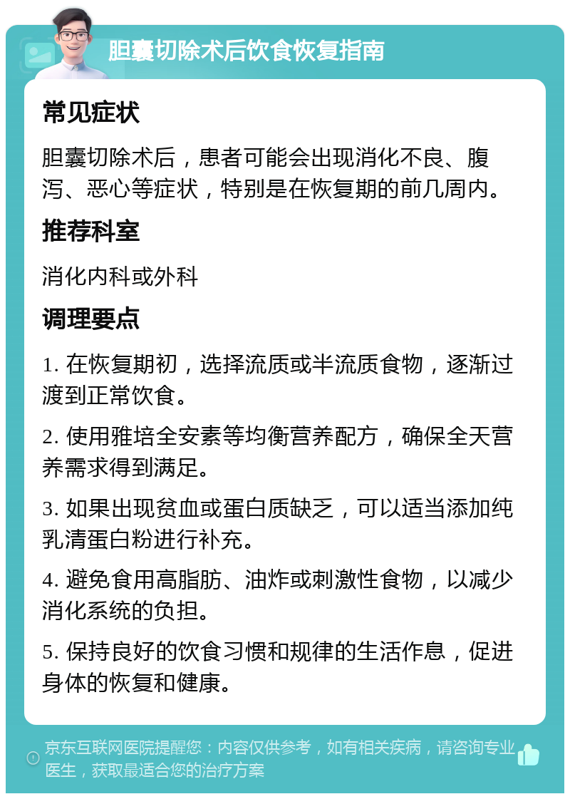 胆囊切除术后饮食恢复指南 常见症状 胆囊切除术后，患者可能会出现消化不良、腹泻、恶心等症状，特别是在恢复期的前几周内。 推荐科室 消化内科或外科 调理要点 1. 在恢复期初，选择流质或半流质食物，逐渐过渡到正常饮食。 2. 使用雅培全安素等均衡营养配方，确保全天营养需求得到满足。 3. 如果出现贫血或蛋白质缺乏，可以适当添加纯乳清蛋白粉进行补充。 4. 避免食用高脂肪、油炸或刺激性食物，以减少消化系统的负担。 5. 保持良好的饮食习惯和规律的生活作息，促进身体的恢复和健康。