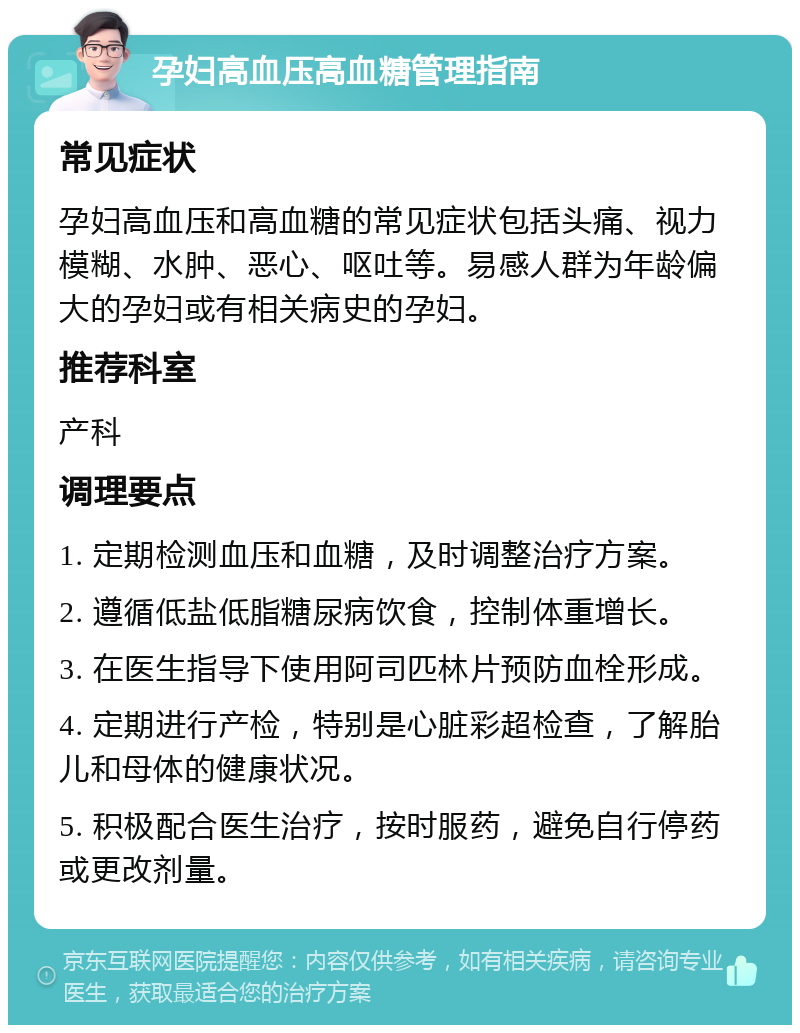 孕妇高血压高血糖管理指南 常见症状 孕妇高血压和高血糖的常见症状包括头痛、视力模糊、水肿、恶心、呕吐等。易感人群为年龄偏大的孕妇或有相关病史的孕妇。 推荐科室 产科 调理要点 1. 定期检测血压和血糖，及时调整治疗方案。 2. 遵循低盐低脂糖尿病饮食，控制体重增长。 3. 在医生指导下使用阿司匹林片预防血栓形成。 4. 定期进行产检，特别是心脏彩超检查，了解胎儿和母体的健康状况。 5. 积极配合医生治疗，按时服药，避免自行停药或更改剂量。