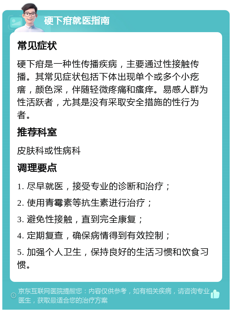 硬下疳就医指南 常见症状 硬下疳是一种性传播疾病，主要通过性接触传播。其常见症状包括下体出现单个或多个小疙瘩，颜色深，伴随轻微疼痛和瘙痒。易感人群为性活跃者，尤其是没有采取安全措施的性行为者。 推荐科室 皮肤科或性病科 调理要点 1. 尽早就医，接受专业的诊断和治疗； 2. 使用青霉素等抗生素进行治疗； 3. 避免性接触，直到完全康复； 4. 定期复查，确保病情得到有效控制； 5. 加强个人卫生，保持良好的生活习惯和饮食习惯。