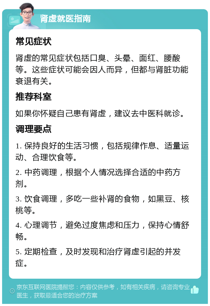 肾虚就医指南 常见症状 肾虚的常见症状包括口臭、头晕、面红、腰酸等。这些症状可能会因人而异，但都与肾脏功能衰退有关。 推荐科室 如果你怀疑自己患有肾虚，建议去中医科就诊。 调理要点 1. 保持良好的生活习惯，包括规律作息、适量运动、合理饮食等。 2. 中药调理，根据个人情况选择合适的中药方剂。 3. 饮食调理，多吃一些补肾的食物，如黑豆、核桃等。 4. 心理调节，避免过度焦虑和压力，保持心情舒畅。 5. 定期检查，及时发现和治疗肾虚引起的并发症。