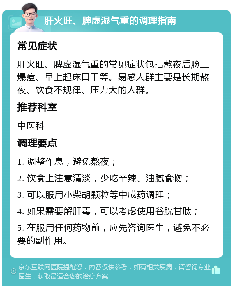 肝火旺、脾虚湿气重的调理指南 常见症状 肝火旺、脾虚湿气重的常见症状包括熬夜后脸上爆痘、早上起床口干等。易感人群主要是长期熬夜、饮食不规律、压力大的人群。 推荐科室 中医科 调理要点 1. 调整作息，避免熬夜； 2. 饮食上注意清淡，少吃辛辣、油腻食物； 3. 可以服用小柴胡颗粒等中成药调理； 4. 如果需要解肝毒，可以考虑使用谷胱甘肽； 5. 在服用任何药物前，应先咨询医生，避免不必要的副作用。