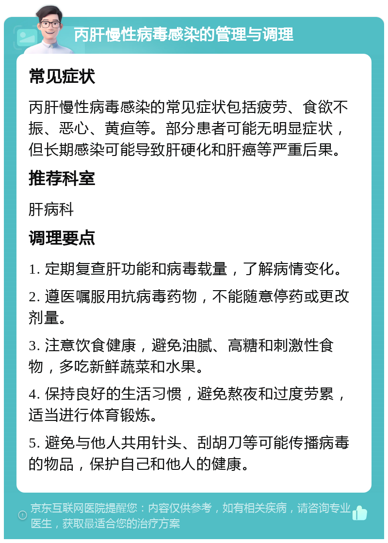 丙肝慢性病毒感染的管理与调理 常见症状 丙肝慢性病毒感染的常见症状包括疲劳、食欲不振、恶心、黄疸等。部分患者可能无明显症状，但长期感染可能导致肝硬化和肝癌等严重后果。 推荐科室 肝病科 调理要点 1. 定期复查肝功能和病毒载量，了解病情变化。 2. 遵医嘱服用抗病毒药物，不能随意停药或更改剂量。 3. 注意饮食健康，避免油腻、高糖和刺激性食物，多吃新鲜蔬菜和水果。 4. 保持良好的生活习惯，避免熬夜和过度劳累，适当进行体育锻炼。 5. 避免与他人共用针头、刮胡刀等可能传播病毒的物品，保护自己和他人的健康。