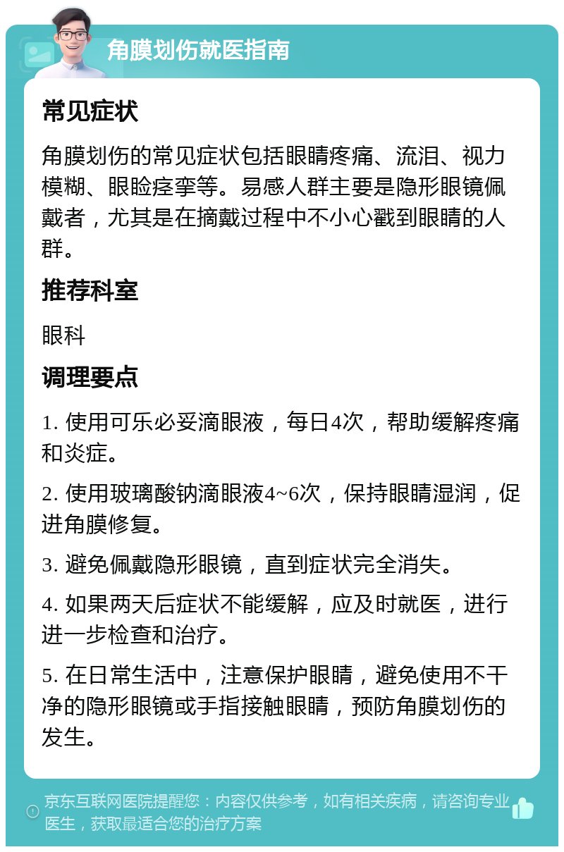 角膜划伤就医指南 常见症状 角膜划伤的常见症状包括眼睛疼痛、流泪、视力模糊、眼睑痉挛等。易感人群主要是隐形眼镜佩戴者，尤其是在摘戴过程中不小心戳到眼睛的人群。 推荐科室 眼科 调理要点 1. 使用可乐必妥滴眼液，每日4次，帮助缓解疼痛和炎症。 2. 使用玻璃酸钠滴眼液4~6次，保持眼睛湿润，促进角膜修复。 3. 避免佩戴隐形眼镜，直到症状完全消失。 4. 如果两天后症状不能缓解，应及时就医，进行进一步检查和治疗。 5. 在日常生活中，注意保护眼睛，避免使用不干净的隐形眼镜或手指接触眼睛，预防角膜划伤的发生。