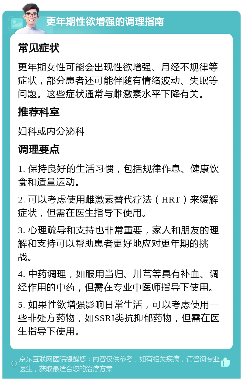 更年期性欲增强的调理指南 常见症状 更年期女性可能会出现性欲增强、月经不规律等症状，部分患者还可能伴随有情绪波动、失眠等问题。这些症状通常与雌激素水平下降有关。 推荐科室 妇科或内分泌科 调理要点 1. 保持良好的生活习惯，包括规律作息、健康饮食和适量运动。 2. 可以考虑使用雌激素替代疗法（HRT）来缓解症状，但需在医生指导下使用。 3. 心理疏导和支持也非常重要，家人和朋友的理解和支持可以帮助患者更好地应对更年期的挑战。 4. 中药调理，如服用当归、川芎等具有补血、调经作用的中药，但需在专业中医师指导下使用。 5. 如果性欲增强影响日常生活，可以考虑使用一些非处方药物，如SSRI类抗抑郁药物，但需在医生指导下使用。