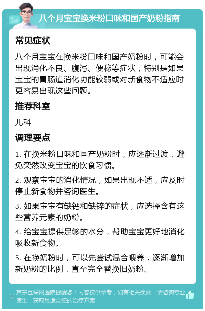 八个月宝宝换米粉口味和国产奶粉指南 常见症状 八个月宝宝在换米粉口味和国产奶粉时，可能会出现消化不良、腹泻、便秘等症状，特别是如果宝宝的胃肠道消化功能较弱或对新食物不适应时更容易出现这些问题。 推荐科室 儿科 调理要点 1. 在换米粉口味和国产奶粉时，应逐渐过渡，避免突然改变宝宝的饮食习惯。 2. 观察宝宝的消化情况，如果出现不适，应及时停止新食物并咨询医生。 3. 如果宝宝有缺钙和缺锌的症状，应选择含有这些营养元素的奶粉。 4. 给宝宝提供足够的水分，帮助宝宝更好地消化吸收新食物。 5. 在换奶粉时，可以先尝试混合喂养，逐渐增加新奶粉的比例，直至完全替换旧奶粉。