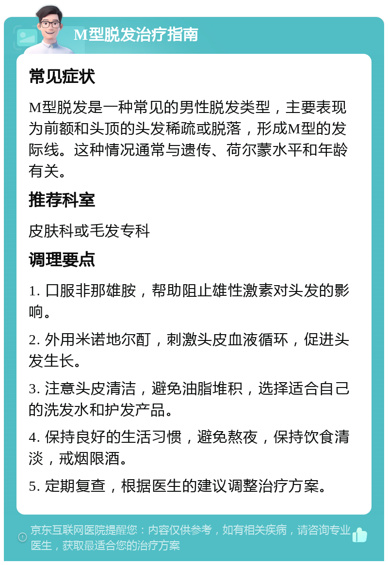 M型脱发治疗指南 常见症状 M型脱发是一种常见的男性脱发类型，主要表现为前额和头顶的头发稀疏或脱落，形成M型的发际线。这种情况通常与遗传、荷尔蒙水平和年龄有关。 推荐科室 皮肤科或毛发专科 调理要点 1. 口服非那雄胺，帮助阻止雄性激素对头发的影响。 2. 外用米诺地尔酊，刺激头皮血液循环，促进头发生长。 3. 注意头皮清洁，避免油脂堆积，选择适合自己的洗发水和护发产品。 4. 保持良好的生活习惯，避免熬夜，保持饮食清淡，戒烟限酒。 5. 定期复查，根据医生的建议调整治疗方案。