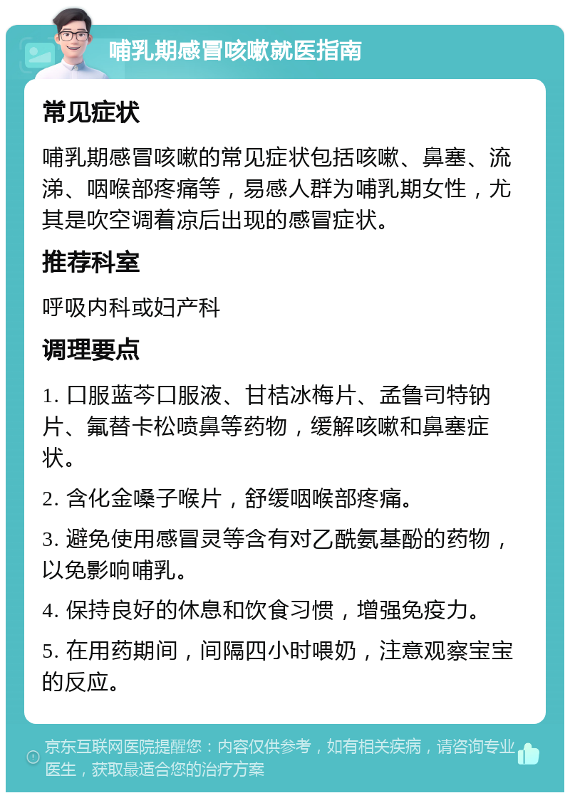 哺乳期感冒咳嗽就医指南 常见症状 哺乳期感冒咳嗽的常见症状包括咳嗽、鼻塞、流涕、咽喉部疼痛等，易感人群为哺乳期女性，尤其是吹空调着凉后出现的感冒症状。 推荐科室 呼吸内科或妇产科 调理要点 1. 口服蓝芩口服液、甘桔冰梅片、孟鲁司特钠片、氟替卡松喷鼻等药物，缓解咳嗽和鼻塞症状。 2. 含化金嗓子喉片，舒缓咽喉部疼痛。 3. 避免使用感冒灵等含有对乙酰氨基酚的药物，以免影响哺乳。 4. 保持良好的休息和饮食习惯，增强免疫力。 5. 在用药期间，间隔四小时喂奶，注意观察宝宝的反应。